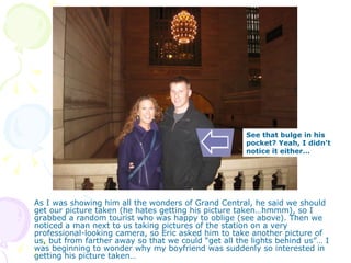 As I was showing him all the wonders of Grand Central, he said we should get our picture taken (he hates getting his picture taken…hmmm), so I grabbed a random tourist who was happy to oblige (see above). Then we noticed a man next to us taking pictures of the station on a very professional-looking camera, so Eric asked him to take another picture of us, but from farther away so that we could “get all the lights behind us”… I was beginning to wonder why my boyfriend was suddenly so interested in getting his picture taken… See that bulge in his pocket? Yeah, I didn’t notice it either… 