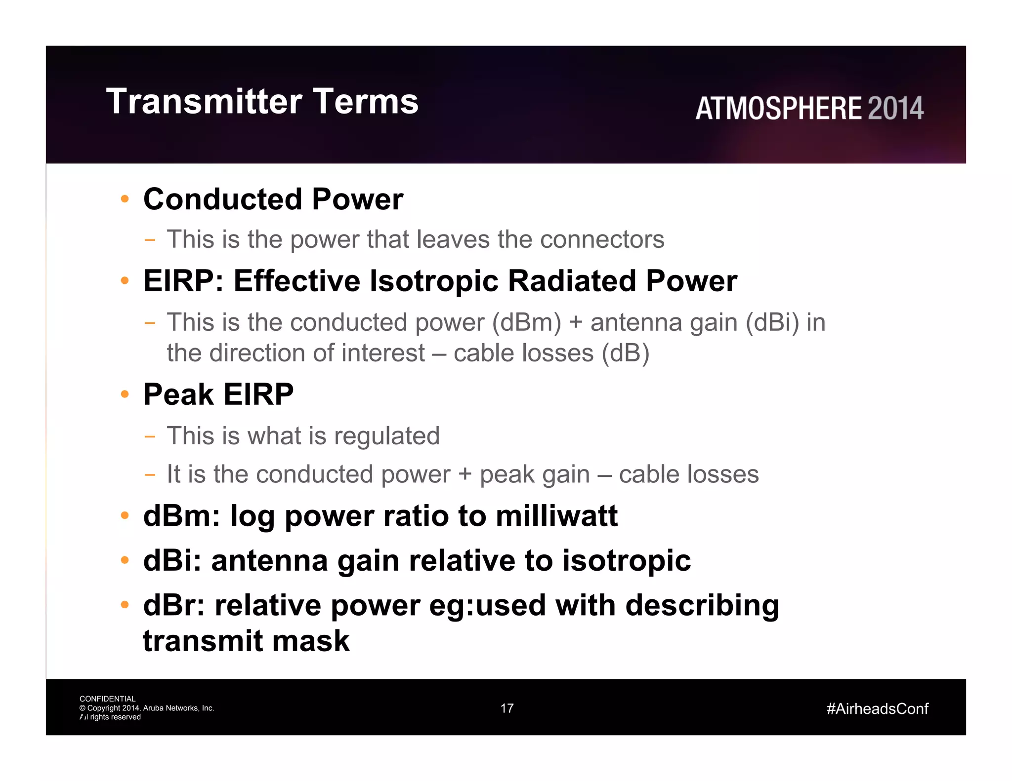 17
CONFIDENTIAL
© Copyright 2014. Aruba Networks, Inc.
All rights reserved
#AirheadsConf
Transmitter Terms
•  Conducted Power
–  This is the power that leaves the connectors
•  EIRP: Effective Isotropic Radiated Power
–  This is the conducted power (dBm) + antenna gain (dBi) in
the direction of interest – cable losses (dB)
•  Peak EIRP
–  This is what is regulated
–  It is the conducted power + peak gain – cable losses
•  dBm: log power ratio to milliwatt
•  dBi: antenna gain relative to isotropic
•  dBr: relative power eg:used with describing
transmit mask
17
 