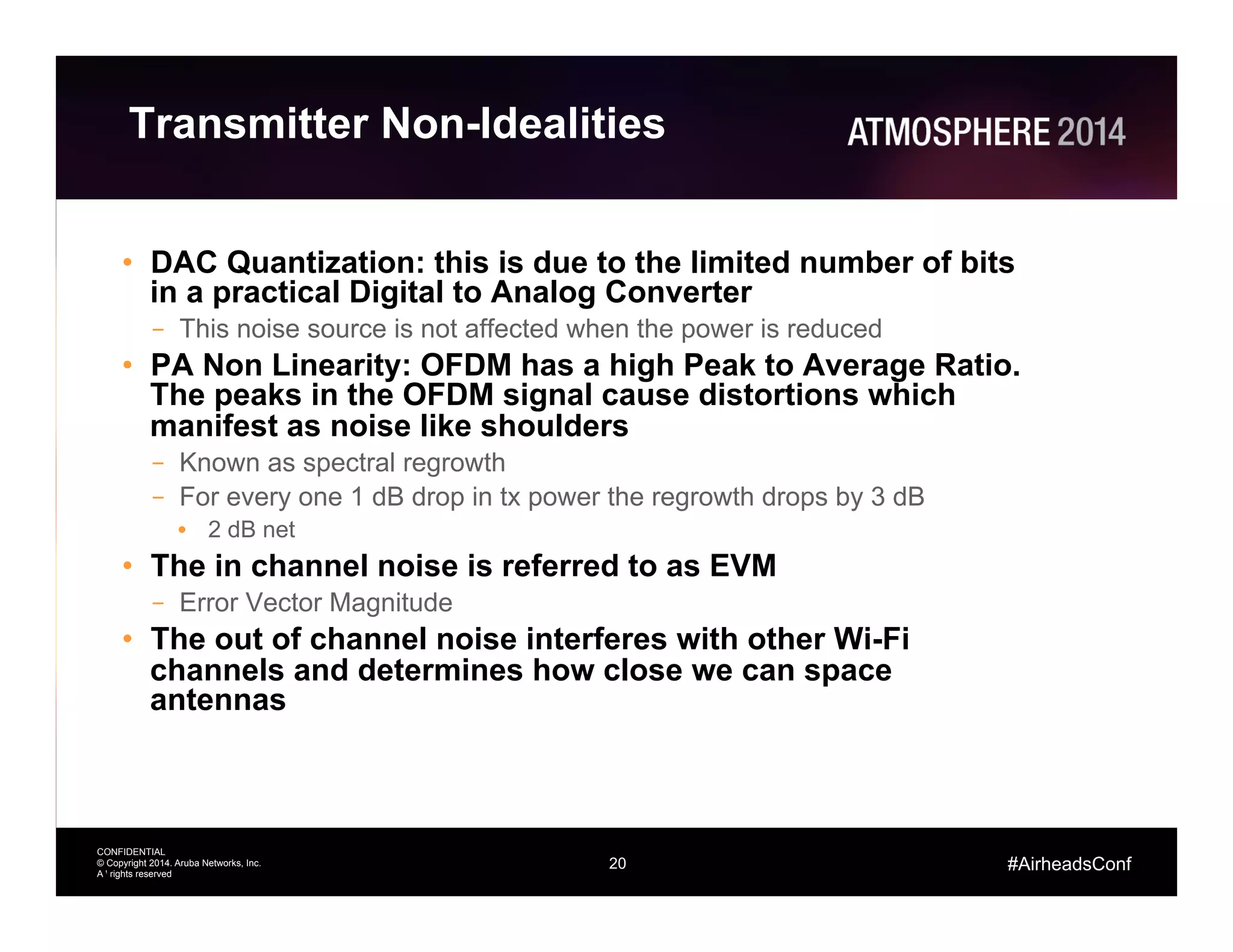 20
CONFIDENTIAL
© Copyright 2014. Aruba Networks, Inc.
All rights reserved
#AirheadsConf
Transmitter Non-Idealities
•  DAC Quantization: this is due to the limited number of bits
in a practical Digital to Analog Converter
–  This noise source is not affected when the power is reduced
•  PA Non Linearity: OFDM has a high Peak to Average Ratio.
The peaks in the OFDM signal cause distortions which
manifest as noise like shoulders
–  Known as spectral regrowth
–  For every one 1 dB drop in tx power the regrowth drops by 3 dB
•  2 dB net
•  The in channel noise is referred to as EVM
–  Error Vector Magnitude
•  The out of channel noise interferes with other Wi-Fi
channels and determines how close we can space
antennas
20
 