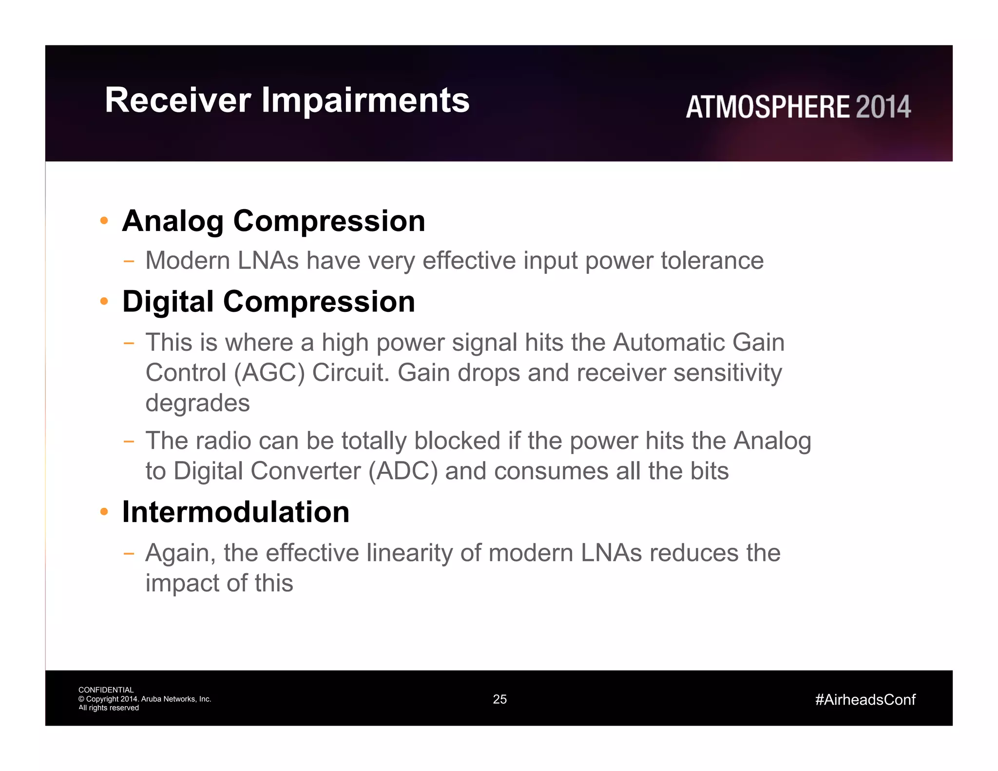 25
CONFIDENTIAL
© Copyright 2014. Aruba Networks, Inc.
All rights reserved
#AirheadsConf
Receiver Impairments
•  Analog Compression
–  Modern LNAs have very effective input power tolerance
•  Digital Compression
–  This is where a high power signal hits the Automatic Gain
Control (AGC) Circuit. Gain drops and receiver sensitivity
degrades
–  The radio can be totally blocked if the power hits the Analog
to Digital Converter (ADC) and consumes all the bits
•  Intermodulation
–  Again, the effective linearity of modern LNAs reduces the
impact of this
25
 