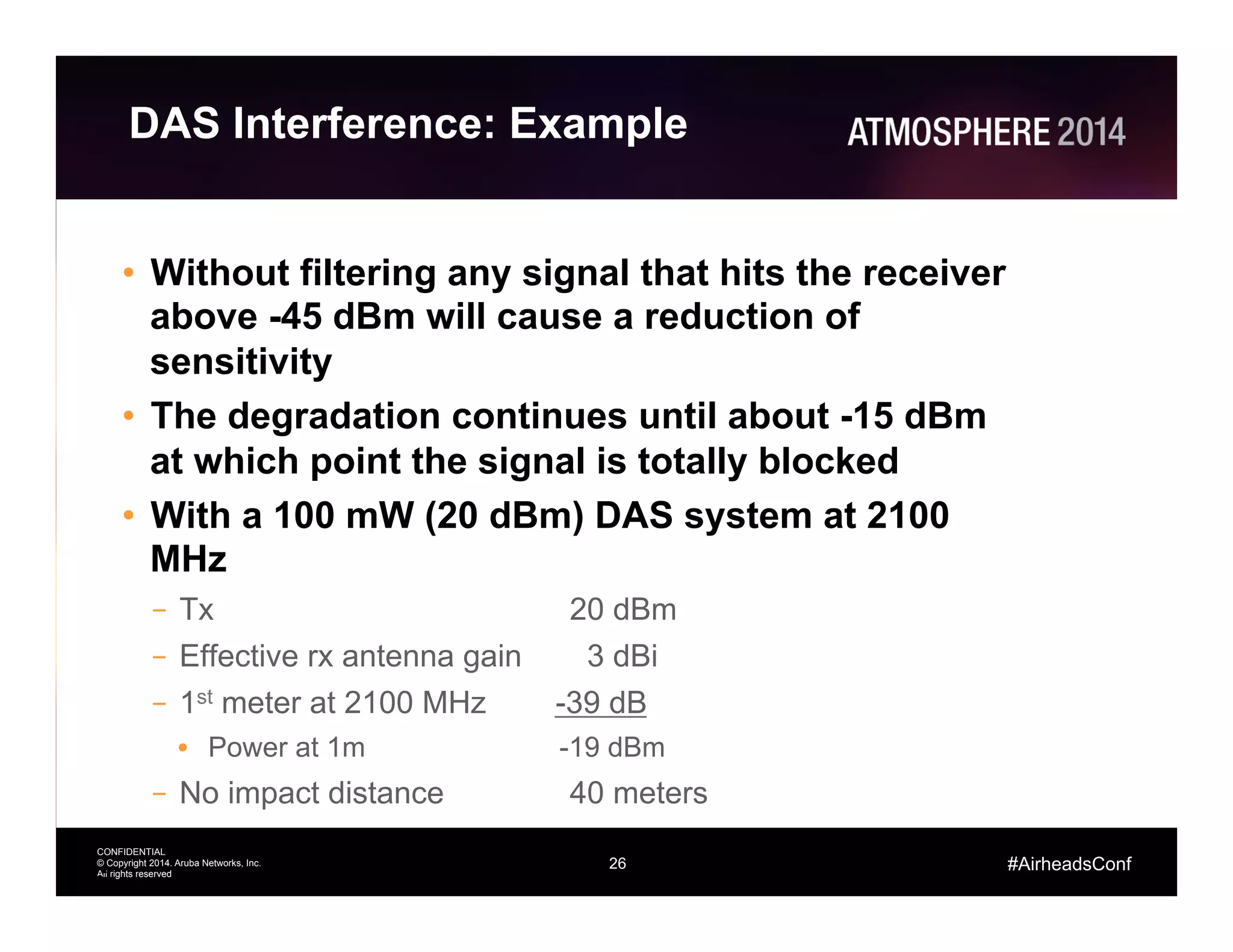26
CONFIDENTIAL
© Copyright 2014. Aruba Networks, Inc.
All rights reserved
#AirheadsConf
DAS Interference: Example
•  Without filtering any signal that hits the receiver
above -45 dBm will cause a reduction of
sensitivity
•  The degradation continues until about -15 dBm
at which point the signal is totally blocked
•  With a 100 mW (20 dBm) DAS system at 2100
MHz
–  Tx 20 dBm
–  Effective rx antenna gain 3 dBi
–  1st meter at 2100 MHz -39 dB
•  Power at 1m -19 dBm
–  No impact distance 40 meters
26
 