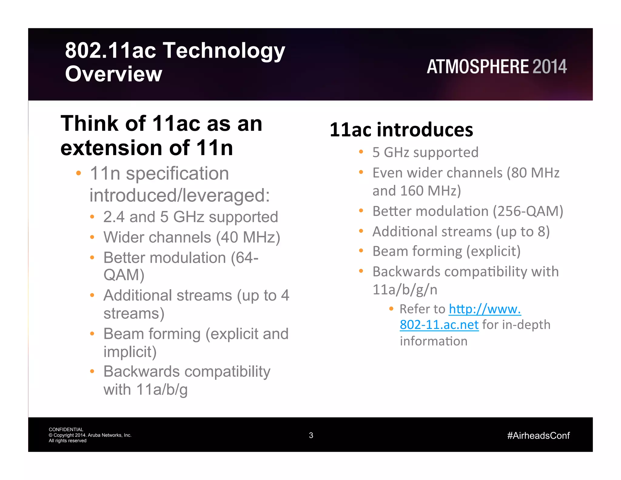 3
CONFIDENTIAL
© Copyright 2014. Aruba Networks, Inc.
All rights reserved
#AirheadsConf
802.11ac Technology
Overview
Think of 11ac as an
extension of 11n
•  11n specification
introduced/leveraged:
•  2.4 and 5 GHz supported
•  Wider channels (40 MHz)
•  Better modulation (64-
QAM)
•  Additional streams (up to 4
streams)
•  Beam forming (explicit and
implicit)
•  Backwards compatibility
with 11a/b/g
11ac	
  introduces	
  
•  5	
  GHz	
  supported	
  
•  Even	
  wider	
  channels	
  (80	
  MHz	
  
and	
  160	
  MHz)	
  
•  Be?er	
  modulaAon	
  (256-­‐QAM)	
  
•  AddiAonal	
  streams	
  (up	
  to	
  8)	
  
•  Beam	
  forming	
  (explicit)	
  
•  Backwards	
  compaAbility	
  with	
  
11a/b/g/n	
  
•  Refer	
  to	
  h?p://www.
802-­‐11.ac.net	
  for	
  in-­‐depth	
  
informaAon	
  
 