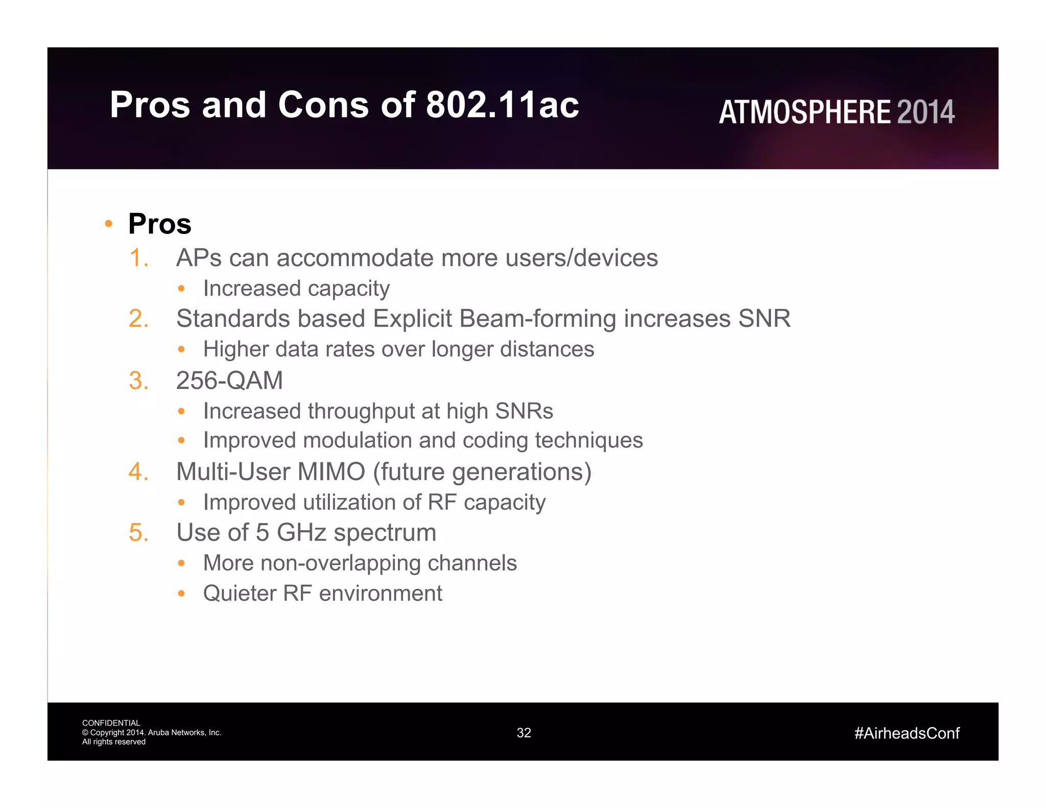 32
CONFIDENTIAL
© Copyright 2014. Aruba Networks, Inc.
All rights reserved
#AirheadsConf
Pros and Cons of 802.11ac
•  Pros
1.  APs can accommodate more users/devices
•  Increased capacity
2.  Standards based Explicit Beam-forming increases SNR
•  Higher data rates over longer distances
3.  256-QAM
•  Increased throughput at high SNRs
•  Improved modulation and coding techniques
4.  Multi-User MIMO (future generations)
•  Improved utilization of RF capacity
5.  Use of 5 GHz spectrum
•  More non-overlapping channels
•  Quieter RF environment
 