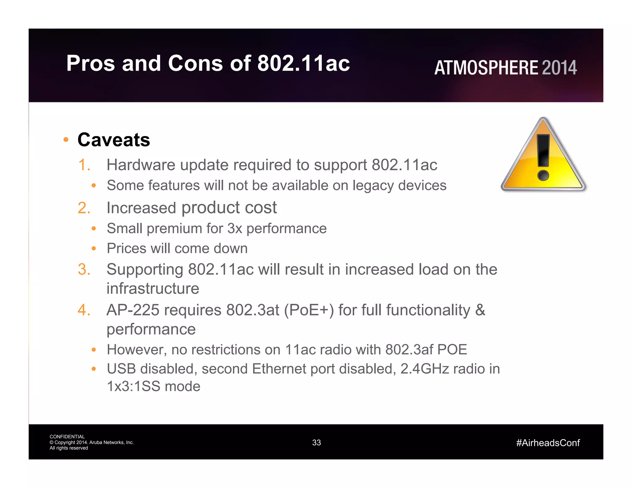 33
CONFIDENTIAL
© Copyright 2014. Aruba Networks, Inc.
All rights reserved
#AirheadsConf
Pros and Cons of 802.11ac
•  Caveats
1.  Hardware update required to support 802.11ac
•  Some features will not be available on legacy devices
2.  Increased product cost
•  Small premium for 3x performance
•  Prices will come down
3.  Supporting 802.11ac will result in increased load on the
infrastructure
4.  AP-225 requires 802.3at (PoE+) for full functionality &
performance
•  However, no restrictions on 11ac radio with 802.3af POE
•  USB disabled, second Ethernet port disabled, 2.4GHz radio in
1x3:1SS mode
 