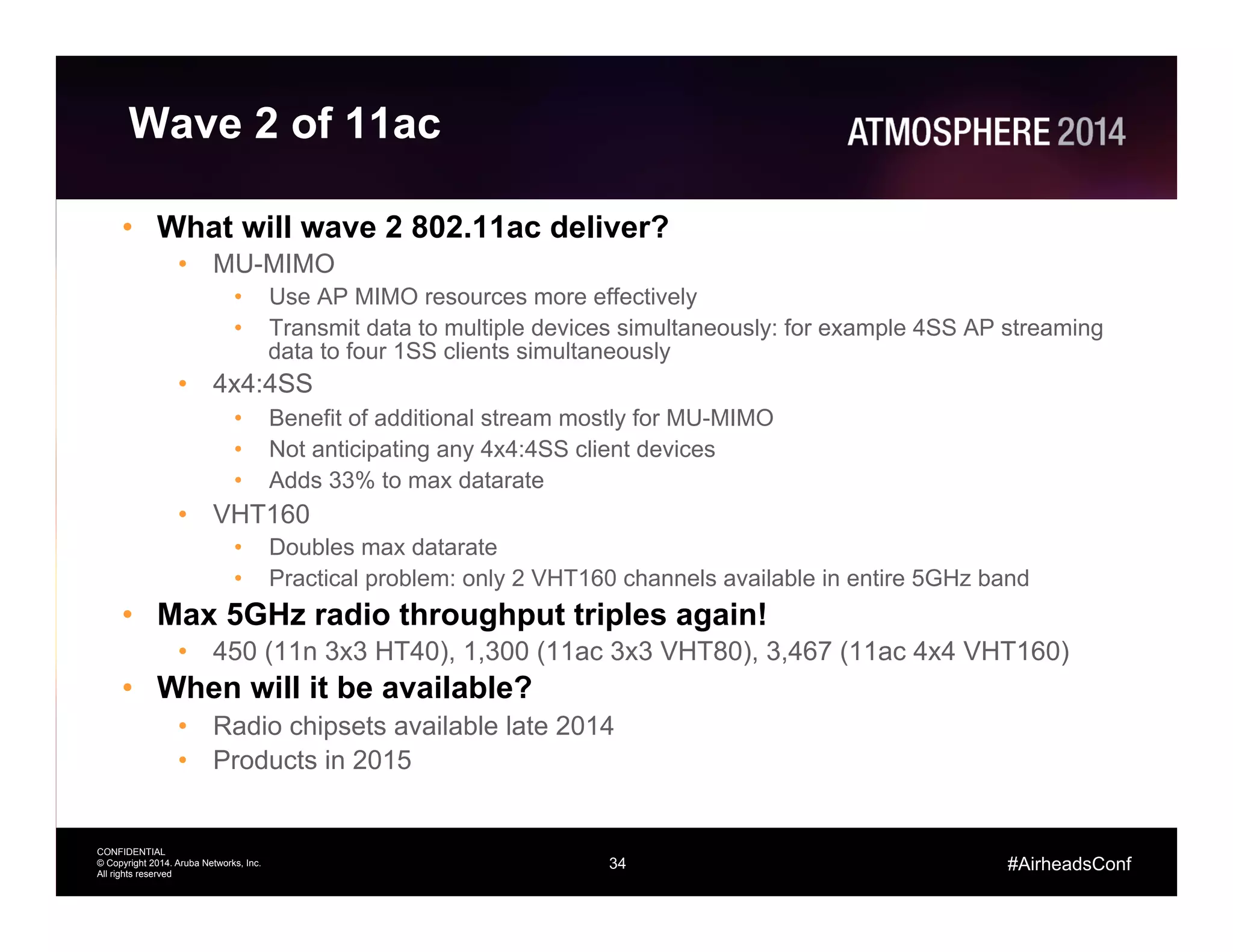 34
CONFIDENTIAL
© Copyright 2014. Aruba Networks, Inc.
All rights reserved
#AirheadsConf
Wave 2 of 11ac
•  What will wave 2 802.11ac deliver?
•  MU-MIMO
•  Use AP MIMO resources more effectively
•  Transmit data to multiple devices simultaneously: for example 4SS AP streaming
data to four 1SS clients simultaneously
•  4x4:4SS
•  Benefit of additional stream mostly for MU-MIMO
•  Not anticipating any 4x4:4SS client devices
•  Adds 33% to max datarate
•  VHT160
•  Doubles max datarate
•  Practical problem: only 2 VHT160 channels available in entire 5GHz band
•  Max 5GHz radio throughput triples again!
•  450 (11n 3x3 HT40), 1,300 (11ac 3x3 VHT80), 3,467 (11ac 4x4 VHT160)
•  When will it be available?
•  Radio chipsets available late 2014
•  Products in 2015
 