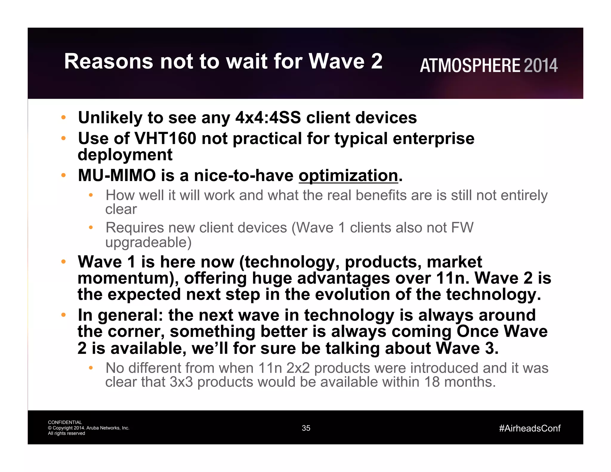 35
CONFIDENTIAL
© Copyright 2014. Aruba Networks, Inc.
All rights reserved
#AirheadsConf
Reasons not to wait for Wave 2
•  Unlikely to see any 4x4:4SS client devices
•  Use of VHT160 not practical for typical enterprise
deployment
•  MU-MIMO is a nice-to-have optimization.
•  How well it will work and what the real benefits are is still not entirely
clear
•  Requires new client devices (Wave 1 clients also not FW
upgradeable)
•  Wave 1 is here now (technology, products, market
momentum), offering huge advantages over 11n. Wave 2 is
the expected next step in the evolution of the technology.
•  In general: the next wave in technology is always around
the corner, something better is always coming Once Wave
2 is available, we’ll for sure be talking about Wave 3.
•  No different from when 11n 2x2 products were introduced and it was
clear that 3x3 products would be available within 18 months.
 