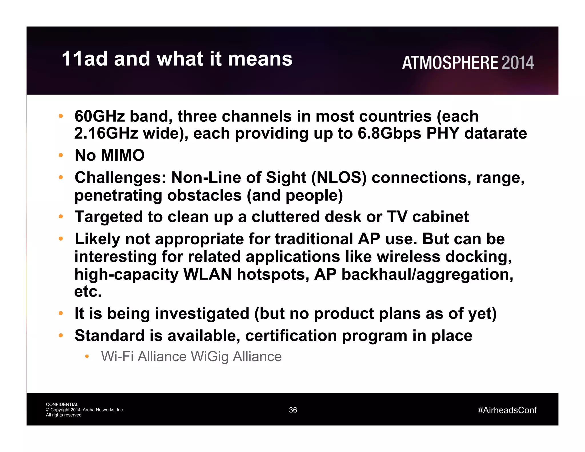 36
CONFIDENTIAL
© Copyright 2014. Aruba Networks, Inc.
All rights reserved
#AirheadsConf
11ad and what it means
•  60GHz band, three channels in most countries (each
2.16GHz wide), each providing up to 6.8Gbps PHY datarate
•  No MIMO
•  Challenges: Non-Line of Sight (NLOS) connections, range,
penetrating obstacles (and people)
•  Targeted to clean up a cluttered desk or TV cabinet
•  Likely not appropriate for traditional AP use. But can be
interesting for related applications like wireless docking,
high-capacity WLAN hotspots, AP backhaul/aggregation,
etc.
•  It is being investigated (but no product plans as of yet)
•  Standard is available, certification program in place
•  Wi-Fi Alliance WiGig Alliance
 