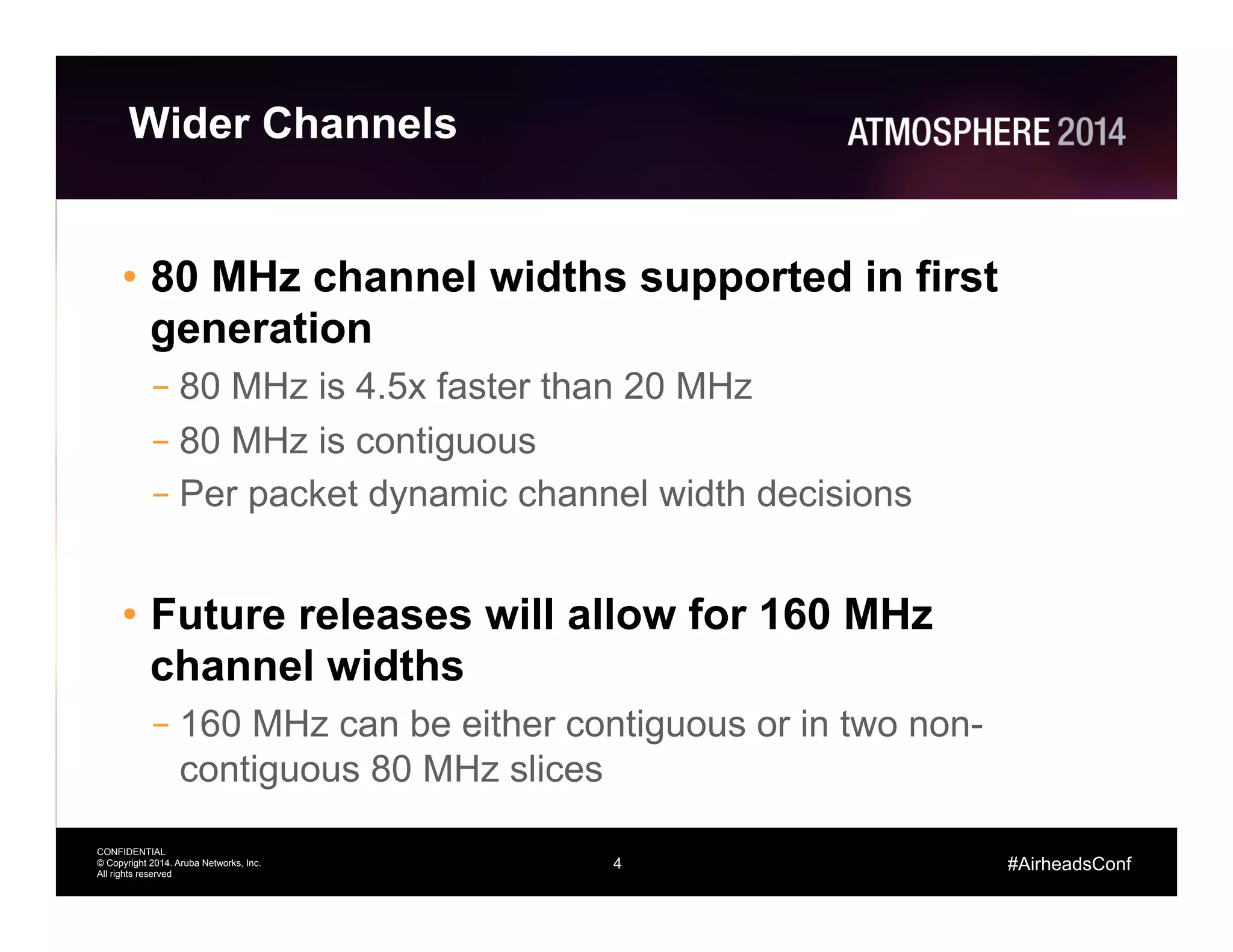 4
CONFIDENTIAL
© Copyright 2014. Aruba Networks, Inc.
All rights reserved
#AirheadsConf
Wider Channels
•  80 MHz channel widths supported in first
generation
– 80 MHz is 4.5x faster than 20 MHz
– 80 MHz is contiguous
– Per packet dynamic channel width decisions
•  Future releases will allow for 160 MHz
channel widths
– 160 MHz can be either contiguous or in two non-
contiguous 80 MHz slices
 