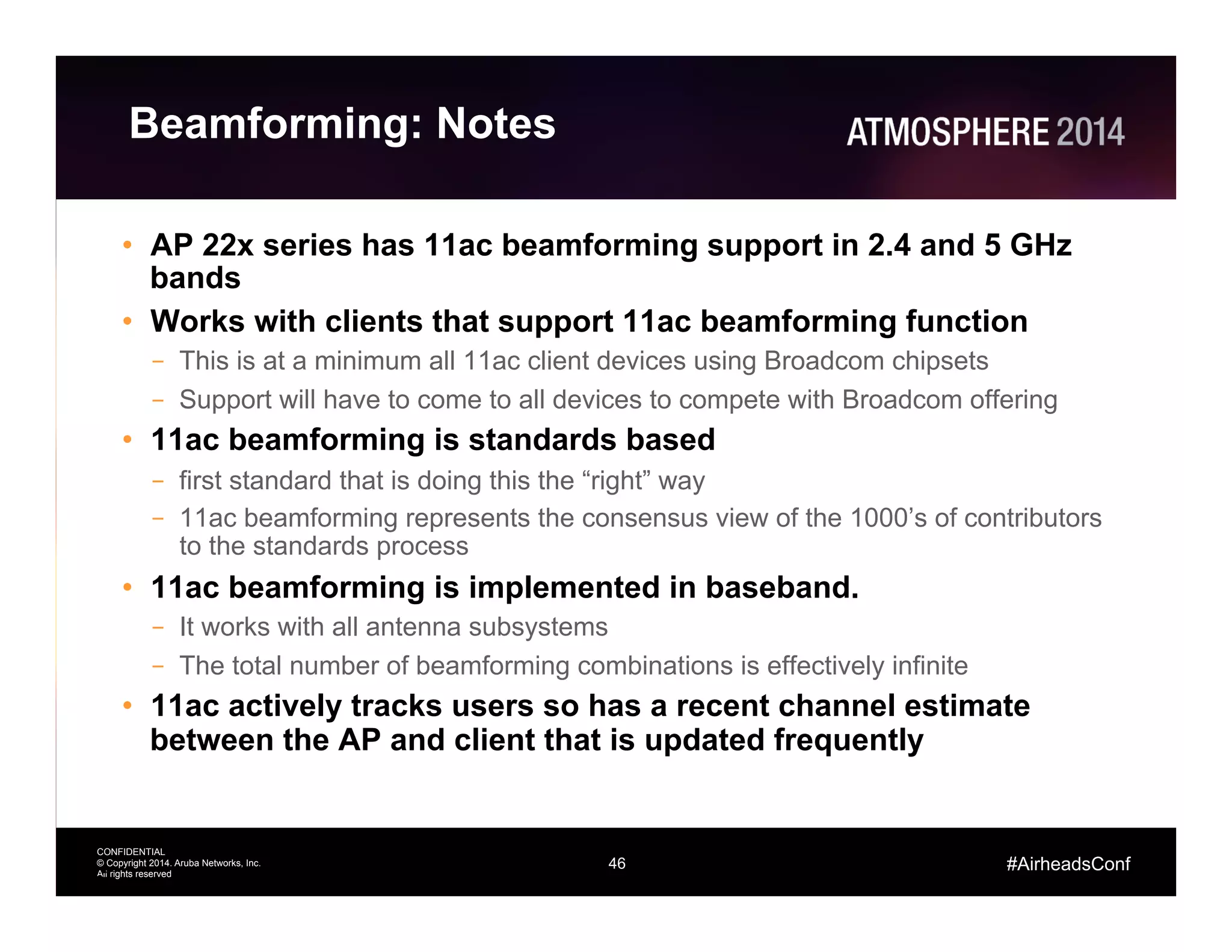 46
CONFIDENTIAL
© Copyright 2014. Aruba Networks, Inc.
All rights reserved
#AirheadsConf
Beamforming: Notes
•  AP 22x series has 11ac beamforming support in 2.4 and 5 GHz
bands
•  Works with clients that support 11ac beamforming function
–  This is at a minimum all 11ac client devices using Broadcom chipsets
–  Support will have to come to all devices to compete with Broadcom offering
•  11ac beamforming is standards based
–  first standard that is doing this the “right” way
–  11ac beamforming represents the consensus view of the 1000’s of contributors
to the standards process
•  11ac beamforming is implemented in baseband.
–  It works with all antenna subsystems
–  The total number of beamforming combinations is effectively infinite
•  11ac actively tracks users so has a recent channel estimate
between the AP and client that is updated frequently
46
 