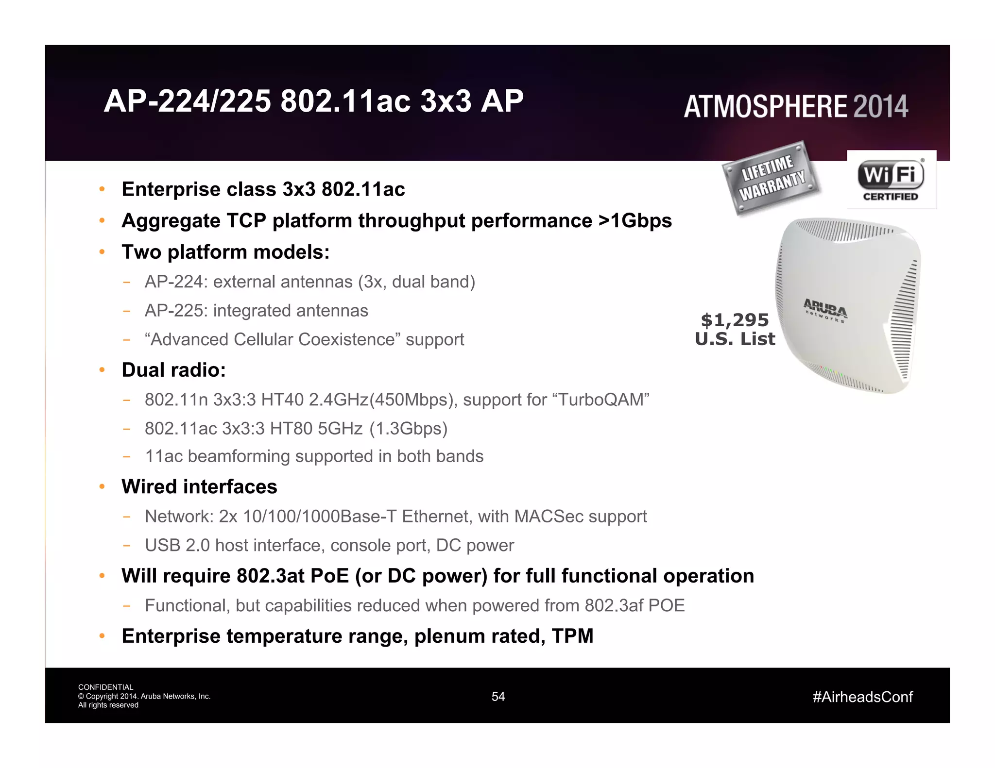 54
CONFIDENTIAL
© Copyright 2014. Aruba Networks, Inc.
All rights reserved
#AirheadsConf
AP-224/225 802.11ac 3x3 AP
•  Enterprise class 3x3 802.11ac
•  Aggregate TCP platform throughput performance >1Gbps
•  Two platform models:
–  AP-224: external antennas (3x, dual band)
–  AP-225: integrated antennas
–  “Advanced Cellular Coexistence” support
•  Dual radio:
–  802.11n 3x3:3 HT40 2.4GHz(450Mbps), support for “TurboQAM”
–  802.11ac 3x3:3 HT80 5GHz (1.3Gbps)
–  11ac beamforming supported in both bands
•  Wired interfaces
–  Network: 2x 10/100/1000Base-T Ethernet, with MACSec support
–  USB 2.0 host interface, console port, DC power
•  Will require 802.3at PoE (or DC power) for full functional operation
–  Functional, but capabilities reduced when powered from 802.3af POE
•  Enterprise temperature range, plenum rated, TPM
$1,295
U.S. List
 