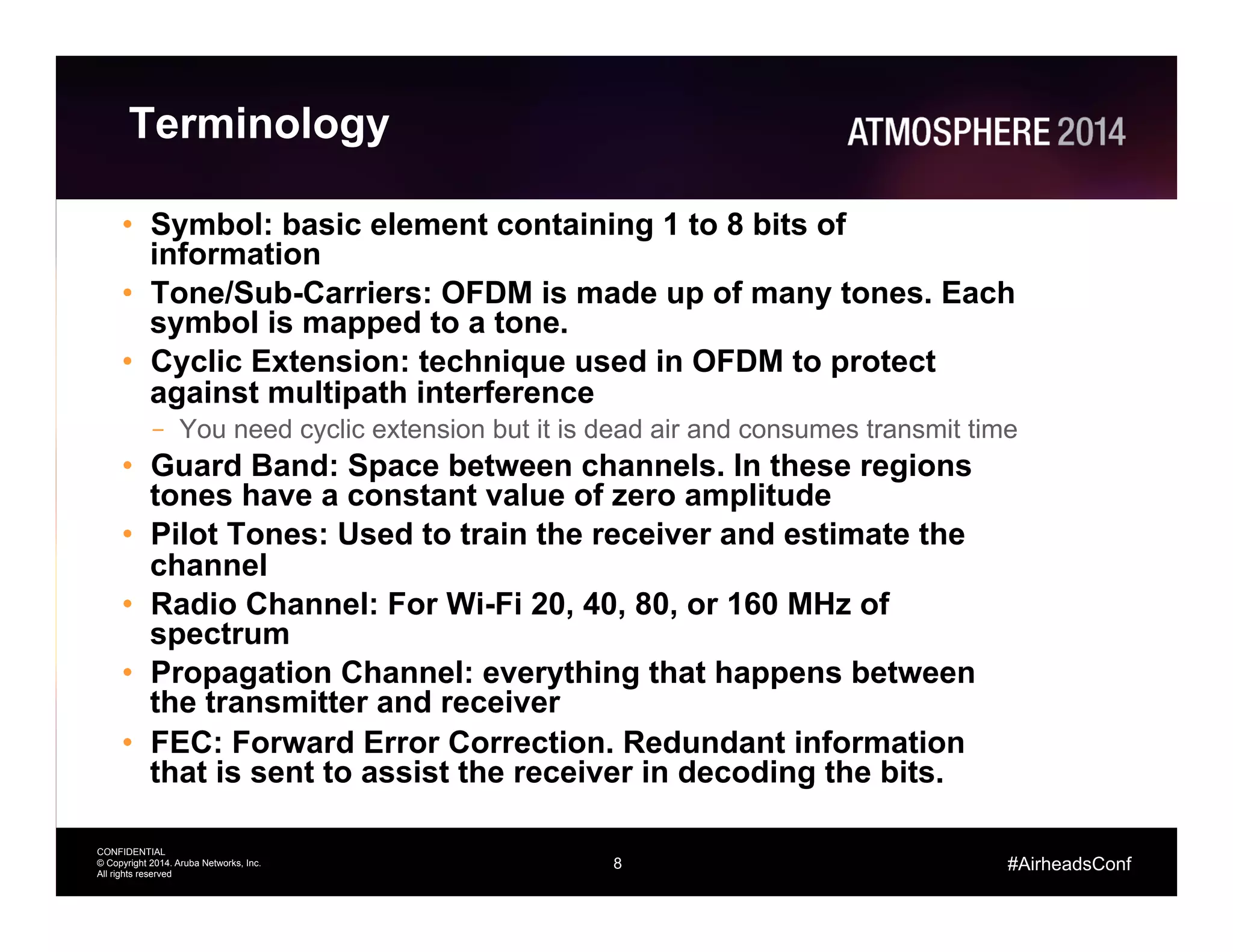 8
CONFIDENTIAL
© Copyright 2014. Aruba Networks, Inc.
All rights reserved
#AirheadsConf
Terminology
•  Symbol: basic element containing 1 to 8 bits of
information
•  Tone/Sub-Carriers: OFDM is made up of many tones. Each
symbol is mapped to a tone.
•  Cyclic Extension: technique used in OFDM to protect
against multipath interference
–  You need cyclic extension but it is dead air and consumes transmit time
•  Guard Band: Space between channels. In these regions
tones have a constant value of zero amplitude
•  Pilot Tones: Used to train the receiver and estimate the
channel
•  Radio Channel: For Wi-Fi 20, 40, 80, or 160 MHz of
spectrum
•  Propagation Channel: everything that happens between
the transmitter and receiver
•  FEC: Forward Error Correction. Redundant information
that is sent to assist the receiver in decoding the bits.
 