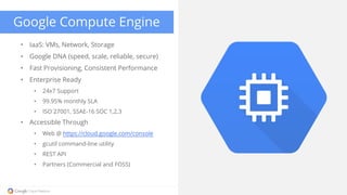 • IaaS: VMs, Network, Storage
• Google DNA (speed, scale, reliable, secure)
• Fast Provisioning, Consistent Performance
• Enterprise Ready
• 24x7 Support
• 99.95% monthly SLA
• ISO 27001, SSAE-16 SOC 1,2,3
• Accessible Through
• Web @ https://cloud.google.com/console
• gcutil command-line utility
• REST API
• Partners (Commercial and FOSS)
Google Compute Engine
 