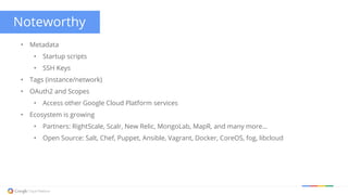 Noteworthy
• Metadata
• Startup scripts
• SSH Keys
• Tags (instance/network)
• OAuth2 and Scopes
• Access other Google Cloud Platform services
• Ecosystem is growing
• Partners: RightScale, Scalr, New Relic, MongoLab, MapR, and many more...
• Open Source: Salt, Chef, Puppet, Ansible, Vagrant, Docker, CoreOS, fog, libcloud
 