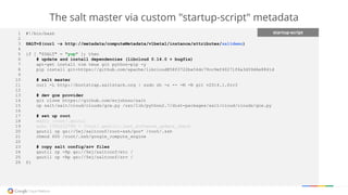 The salt master via custom "startup-script" metadata
startup-script1 #!/bin/bash
2
3 SALT=$(curl -s http://metadata/computeMetadata/v1beta1/instance/attributes/saltdemo)
4
5 if [ "$SALT" = "yup" ]; then
6 # update and install dependencies (libcloud 0.14.0 + bugfix)
7 apt-get install vim tmux git python-pip -y
8 pip install git+https://github.com/apache/libcloud@58f3722ba54dc79cc9ef40271f6a3d39d6e8841d
9
10 # salt master
11 curl -L http://bootstrap.saltstack.org | sudo sh -s -- -M -N git v2014.1.0rc3
12
13 # dev gce provider
14 git clone https://github.com/erjohnso/salt
15 cp salt/salt/cloud/clouds/gce.py /usr/lib/python2.7/dist-packages/salt/cloud/clouds/gce.py
16
17 # set up root
18 mkdir /root/.gsutil
19 echo 1391212799 > /root/.gsutil/.last_software_update_check
20 gsutil cp gs://5ej/saltconf/root-ssh/goo* /root/.ssh
21 chmod 600 /root/.ssh/google_compute_engine
22
23 # copy salt config/srv files
24 gsutil cp -Rp gs://5ej/saltconf/etc /
25 gsutil cp -Rp gs://5ej/saltconf/srv /
26 fi
 