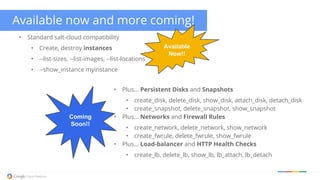 Available now and more coming!
• Standard salt-cloud compatibility
• Create, destroy instances
• --list-sizes, --list-images, --list-locations
• --show_instance myinstance
Available
Now!!
Coming
Soon!!
• Plus... Persistent Disks and Snapshots
• create_disk, delete_disk, show_disk, attach_disk, detach_disk
• create_snapshot, delete_snapshot, show_snapshot
• Plus... Networks and Firewall Rules
• create_network, delete_network, show_network
• create_fwrule, delete_fwrule, show_fwrule
• Plus... Load-balancer and HTTP Health Checks
• create_lb, delete_lb, show_lb, lb_attach, lb_detach
 