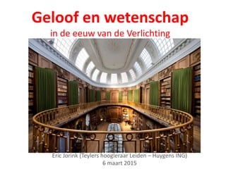 Geloof en wetenschap
in de eeuw van de Verlichting
Eric Jorink (Teylers hoogleraar Leiden – Huygens ING)
6 maart 2015
 