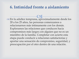 6. Intimidad frente a aislamiento

                        
 En la adultez temprana, aproximadamente desde los
  20 a los 25 años, las personas comenzamos a
  relacionarnos más íntimamente con los demás.
  Exploramos las relaciones que conducen hacia
  compromisos más largos con alguien que no es un
  miembro de la familia. Completar con acierto esta
  etapa puede conducir a relaciones satisfactorias y
  aportar una sensación de compromiso, seguridad, y
  preocupación por el otro dentro de una relación.
 