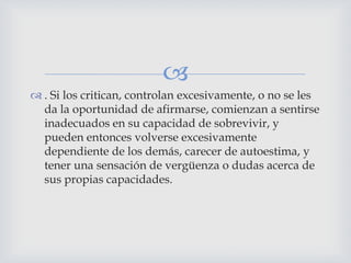 
 . Si los critican, controlan excesivamente, o no se les
  da la oportunidad de afirmarse, comienzan a sentirse
  inadecuados en su capacidad de sobrevivir, y
  pueden entonces volverse excesivamente
  dependiente de los demás, carecer de autoestima, y
  tener una sensación de vergüenza o dudas acerca de
  sus propias capacidades.
 