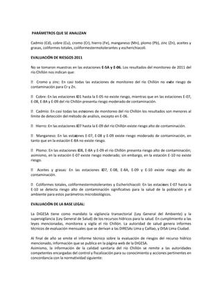 PARÁMETROS QUE SE ANALIZAN
Cadmio (Cd), cobre (Cu), cromo (Cr), hierro (Fe), manganeso (Mn), plomo (Pb), zinc (Zn), aceites y
grasas, coliformes totales, coliformestermotolerantes y escherichiacoli.
EVALUACIÓN DE RIESGOS 2011
No se tomaron muestras en las estaciones E-5A y E-06. Los resultados del monitoreo de 2011 del
río Chillón nos indican que:
 Cromo y zinc: En casi todas las estaciones de monitoreo del río Chillón no exi riesgo de
ste
contaminación para Cr y Zn.
 Cobre: En las estaciones E01 hasta la E-05 no existe riesgo, mientras que en las estaciones E-07,
E-08, E-8A y E-09 del río Chillón presenta riesgo moderado de contaminación.
 Cadmio: En casi todas las estaiones de monitoreo del río Chillón los resultados son menores al
c
límite de detección del método de análisis, excepto en E-06.
 Hierro: En las estaciones E07 hasta la E-09 del río Chillón existe riesgo alto de contaminación.
 Manganeso: En las estac
iones E-07, E-08 y E-09 existe riesgo moderado de contaminación, en
tanto que en la estación E-8A no existe riesgo.
 Plomo: En las estaciones E08, E-8A y E-09 el río Chillón presenta riesgo alto de contaminación;
asimismo, en la estación E-07 existe riesgo moderado; sin embargo, en la estación E-10 no existe
riesgo.
 Aceites y grasas: En las estaciones E07, E-08, E-8A, E-09 y E-10 existe riesgo alto de
contaminación.
 Coliformes totales, coliformestermotolerantes y Escherichiacoli: En las estacio es E-07 hasta la
n
E-10 se detecta riesgo alto de contaminación significativo para la salud de la población y el
ambiente para estos parámetros microbiológicos.
EVALUACIÓN DE LA BASE LEGAL:
La DIGESA tiene como mandato la vigilancia transectorial (Ley General del Ambiente) y la
supervigilancia (Ley General de Salud) de los recursos hídricos para la salud. En cumplimiento a las
leyes mencionadas, monitorea y vigila el río Chillón. La autoridad de salud genera informes
técnicos de evaluación mensuales que se derivan a las DIRESAs Lima y Calllao, y DISA Lima Ciudad.
Al final de año se emite el informe técnico sobre la evaluación de riesgos del recurso hídrico
mencionado, información que se publica en la página web de la DIGESA.
Asimismo, la información de la calidad sanitaria del río Chillón se remite a las autoridades
competentes encargadas del control y fiscalización para su conocimiento y acciones pertinentes en
concordancia con la normatividad siguiente:

 