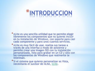 *INTRODUCCION
*nLite es una sencilla utilidad que te permite elegir
libremente los componentes que no quieres incluir
en tu instalación de Windows, con soporte para casi
cada componente y para unos cuantos servicios.
*nLite es muy fácil de usar, realiza sus tareas a
través de una interfaz a modo de asistente y
permite crear una imagen ISO con tu instalación
personalizada, lista para grabar en un CD y sólo con
los componentes de Windows que realmente te
interesan.
*Si el sistema que quieres personalizar es Vista,
necesitarás el sucesor de nLite, vLite.