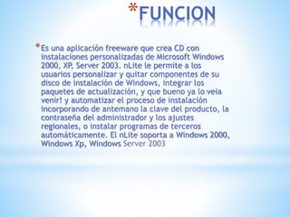 *FUNCION
*Es una aplicación freeware que crea CD con
instalaciones personalizadas de Microsoft Windows
2000, XP, Server 2003. nLite le permite a los
usuarios personalizar y quitar componentes de su
disco de instalación de Windows, integrar los
paquetes de actualización, y que bueno ya lo veia
venir! y automatizar el proceso de instalación
incorporando de antemano la clave del producto, la
contraseña del administrador y los ajustes
regionales, o instalar programas de terceros
automáticamente. El nLite soporta a Windows 2000,
Windows Xp, Windows Server 2003