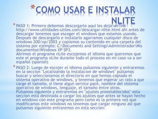 *COMO USAR E INSTALAR
NLITE*PASO 1: Primero debemos descargarlo aqui les dejo un link
http://www.utilidades-utiles.com/descargar-nlite.html ahi antes de
descargar tenemos que escoger el windows que estamos usando.
Despues de descargarlo e instalarlo agarramos cualquier disco de
windows 200/xp/2003 y copiamos su contenido en una carpeta del
sistema por ejemplo: C:Documents and SettingsAdministradorMis
documentosWindows XP SP3.
Abrimos el programa nLite escojemos el idioma que queremos que
este el programa nLite durante todo el proceso en mi caso va a ser
español (spanish)
*PASO 2: Luego de escojer el idioma pulsamos siguiente y entraremos
en la seccion "Localizando la instalacion de windows" pulsamos
buscar y seleccionamos el directorio en que hemos copiado el
sistema operativo de windows, y tenemos que esperar un rato a que
carge el tamaño, si tiene algun service pack, nombre del sistema
operativo de windows, lenguaje, el tamaño entre otros.
Pulsamos siguiente y entraremos en "ajustes preestablecidos" esta
seccion esta destinada a cargar los ajustes que antes se hayan hecho
en windows con este programa pero como es la primera vez que
modificamos este windows no tenemos que cargar ninguno asi que
pulsamos siguiente entraremos en esta seccion: