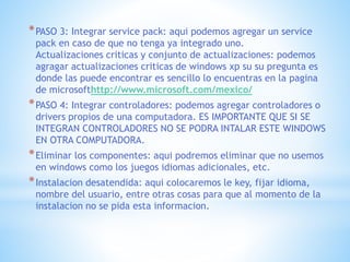 *PASO 3: Integrar service pack: aqui podemos agregar un service
pack en caso de que no tenga ya integrado uno.
Actualizaciones criticas y conjunto de actualizaciones: podemos
agragar actualizaciones criticas de windows xp su su pregunta es
donde las puede encontrar es sencillo lo encuentras en la pagina
de microsofthttp://www.microsoft.com/mexico/
*PASO 4: Integrar controladores: podemos agregar controladores o
drivers propios de una computadora. ES IMPORTANTE QUE SI SE
INTEGRAN CONTROLADORES NO SE PODRA INTALAR ESTE WINDOWS
EN OTRA COMPUTADORA.
*Eliminar los componentes: aqui podremos eliminar que no usemos
en windows como los juegos idiomas adicionales, etc.
*Instalacion desatendida: aqui colocaremos le key, fijar idioma,
nombre del usuario, entre otras cosas para que al momento de la
instalacion no se pida esta informacion.