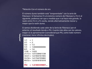 { 
*Relación Con el número de oro 
El número áureo también está "emparentado" con la serie de 
Fibonacci. Si llamamos Fn al enésimo número de Fibonacci y Fn+1 al 
siguiente, podemos ver que a medida que n se hace más grande, la 
razón entre Fn+1 y Fn oscila, siendo alternativamente menor y 
mayor que la razón áurea. 
Si vamos dividiendo cada valor de la Serie de Fibonacci por el 
anterior, el resultado tiende a Phi. Cuanto más altos son los valores, 
mayor es la aproximación (considerad que Phi, como todo número 
irracional, tiene infinitos decimales). 
 