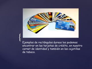 { 
Ejemplos de rectángulos áureos los podemos 
encontrar en las tarjetas de crédito, en nuestro 
carnet de identidad y también en las cajetillas 
de tabaco. 
 