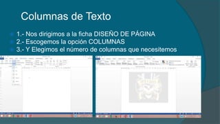 Columnas de Texto
 1.- Nos dirigimos a la ficha DISEÑO DE PÁGINA
 2.- Escogemos la opción COLUMNAS
 3.- Y Elegimos el número de columnas que necesitemos
 