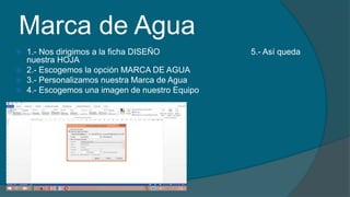 Marca de Agua
 1.- Nos dirigimos a la ficha DISEÑO 5.- Así queda
nuestra HOJA
 2.- Escogemos la opción MARCA DE AGUA
 3.- Personalizamos nuestra Marca de Agua
 4.- Escogemos una imagen de nuestro Equipo
 