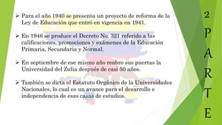 2
P
A
R
T
E
 Para el año 1940 se presenta un proyecto de reforma de la
Ley de Educación que entró en vigencia en 1941.
 En 1946 se produce el Decreto No. 321 referido a las
calificaciones, promociones y exámenes de la Educación
Primaria, Secundaria y Normal.
 En septiembre de ese mismo año reabre sus puertas la
Universidad del Zulia después de casi 50 años.
 También se dicta el Estatuto Orgánico de la Universidades
Nacionales, lo cual es un avance para el desarrollo e
independencia de esas casas de estudios.
 