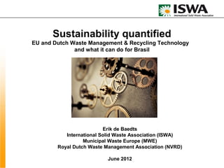 Sustainability quantified
EU and Dutch Waste Management & Recycling Technology
              and what it can do for Brasil




                          Erik de Baedts
           International Solid Waste Association (ISWA)
                  Municipal Waste Europe (MWE)
        Royal Dutch Waste Management Association (NVRD)

                          June 2012
 
