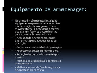 Equipamento de armazenagem: 
 No armazém são necessários alguns 
equipamentos para melhorar e facilitar 
a acomodação das cargas além sua 
movimentação. É necessário observar 
que existem factores determinantes 
para a guarda das mercadorias. 
 - Necessidade de compensação de 
diferentes capacidades das fases de 
produção. 
 - Garantia da continuidade da produção. 
 - Redução dos custos de mão de obra. 
 - Redução das perdas de materiais por 
avarias. 
 - Melhoria na organização e controle de 
armazenagem. 
 - Melhoria nas condições de segurança 
de operação do depósito. 
 