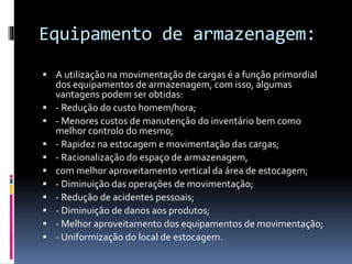 Equipamento de armazenagem: 
 A utilização na movimentação de cargas é a função primordial 
dos equipamentos de armazenagem, com isso, algumas 
vantagens podem ser obtidas: 
 - Redução do custo homem/hora; 
 - Menores custos de manutenção do inventário bem como 
melhor controlo do mesmo; 
 - Rapidez na estocagem e movimentação das cargas; 
 - Racionalização do espaço de armazenagem, 
 com melhor aproveitamento vertical da área de estocagem; 
 - Diminuição das operações de movimentação; 
 - Redução de acidentes pessoais; 
 - Diminuição de danos aos produtos; 
 - Melhor aproveitamento dos equipamentos de movimentação; 
 - Uniformização do local de estocagem. 
 
