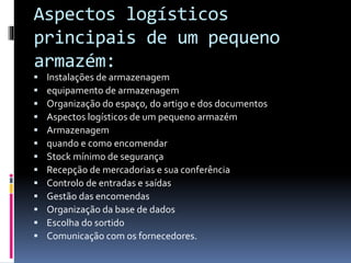 Aspectos logísticos 
principais de um pequeno 
armazém: 
 Instalações de armazenagem 
 equipamento de armazenagem 
 Organização do espaço, do artigo e dos documentos 
 Aspectos logísticos de um pequeno armazém 
 Armazenagem 
 quando e como encomendar 
 Stock mínimo de segurança 
 Recepção de mercadorias e sua conferência 
 Controlo de entradas e saídas 
 Gestão das encomendas 
 Organização da base de dados 
 Escolha do sortido 
 Comunicação com os fornecedores. 
