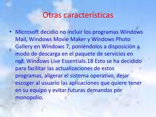 Otras característicasMicrosoft decidio no incluir los programas Windows Mail, Windows Movie Maker y Windows Photo Gallery en Windows 7, poniéndolos a disposición a modo de descarga en el paquete de servicios en red, Windows Live Essentials.18 Esto se ha decidido para facilitar las actualizaciones de estos programas, aligerar el sistema operativo, dejar escoger al usuario las aplicaciones que quiere tener en su equipo y evitar futuras demandas por monopolio. 