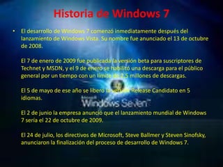 Historia de Windows 7El desarrollo de Windows 7 comenzó inmediatamente después del lanzamiento de Windows Vista. Su nombre fue anunciado el 13 de octubre de 2008.El 7 de enero de 2009 fue publicada la versión beta para suscriptores de Technet y MSDN, y el 9 de enero se habilitó una descarga para el público general por un tiempo con un límite de 2,5 millones de descargas.El 5 de mayo de ese año se liberó la versión Release Candidato en 5 idiomas.El 2 de junio la empresa anunció que el lanzamiento mundial de Windows 7 sería el 22 de octubre de 2009.El 24 de julio, los directivos de Microsoft, Steve Ballmer y Steven Sinofsky, anunciaron la finalización del proceso de desarrollo de Windows 7.