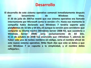 DesarrolloEl desarrollo de este sistema operativo comenzó inmediatamente después del lanzamiento de Windows Vista.                                                                                             El 20 de julio de 2007se reveló que ese sistema operativo era llamado internamente por Microsoft como la versión «7». Hasta ese momento la compañía había declarado que Windows 7 tendría soporte para plataformas de 32 bits y 64 bits,10 aunque la versión para servidores que comparte su mismo núcleo (Windows Server 2008 R2, que sucedería a Windows Server 2008) sería exclusivamente de 64 bits.                                                             El 13 de octubre de 2008 fue anunciado que «Windows 7, además de haber sido uno de tantos nombres en código, sería el nombre oficial de este nuevo sistema operativo. Mike Nash dijo que esto se debía a que con Windows 7 se «apunta a la simplicidad, y el nombre debía reflejarlo».