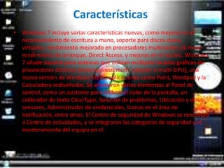 CaracterísticasWindows 7 incluye varias características nuevas, como mejoras en el reconocimiento de escritura a mano, soporte para discos duros virtuales, rendimiento mejorado en procesadores multinúcleo,16 mejor rendimiento de arranque, Direct Access, y mejoras en el núcleo. Windows 7 añade soporte para sistemas que utilizan múltiples tarjetas gráficas de proveedores distintos (heterogéneos multi- adapter o multi-GPU), una nueva versión de Windows Media aplicaciones como Paint, Wordpad y la Calculadora rediseñadas. Se añadieron varios elementos al Panel de control, como un asistente para calibrar el color de la pantalla, un calibrador de texto ClearType, Solución de problemas, Ubicación y otros sensores, Administrador de credenciales, Iconos en el área de notificación, entre otros. El Centro de seguridad de Windows se renombró a Centro de actividades, y se integraron las categorías de seguridad y el mantenimiento del equipo en el.