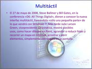 MultitáctilEl 27 de mayo de 2008, Steve Ballmer y Bill Gates, en la conferencia «D6: All Things Digital», dieron a conocer la nueva interfaz multitáctil, llamándola «sólo una pequeña parte» de lo que vendrá con Windows 7. Más tarde Julie Larson Green, vicepresidente corporativa, mostró posibles usos, como hacer dibujos en Paint, agrandar o reducir fotos y recorrer un mapa en Internet, arrastrar y abrir elementos, simplemente con toques en la pantalla. 