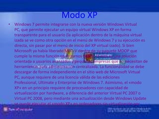 Modo XPWindows 7 permite integrarse con la nueva versión Windows Virtual PC, que permite ejecutar un equipo virtual Windows XP en forma transparente para el usuario (la aplicación dentro de la máquina virtual izada se ve como otra opción en el menú de Windows 7 y su ejecución es directa, sin pasar por el menú de inicio del XP virtual izado). Si bien Microsoft ya había liberado MED-V dentro de su paquete MDOP que cumple la misma función en entornos Hyp er-V, esta es una solución orientada a usuarios avanzados y pequeñas empresas que no necesitan de herramientas para administración centralizada. La funcionalidad se debe descargar de forma independiente en el sitio web de Microsoft Virtual PC, aunque requiere de una licencia válida de las ediciones Professional, Ultimate y Enterprise de Windows 7. Asimismo, el «modo XP» en un principio requiere de procesadores con capacidad de virtualización por hardware, a diferencia del anterior Virtual PC 2007 o Virtual PC 2008, pero mediante una actualización desde Windows Update se puede ejecutar el «modo XP» en ordenadores sin virtualización por hardware. 