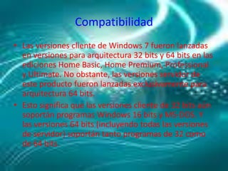 CompatibilidadLas versiones cliente de Windows 7 fueron lanzadas en versiones para arquitectura 32 bits y 64 bits en las ediciones Home Basic, Home Premium, Professional y Ultimate. No obstante, las versiones servidor de este producto fueron lanzadas exclusivamente para arquitectura 64 bits.Esto significa que las versiones cliente de 32 bits aún soportán programas Windows 16 bits y MS-DOS. Y las versiones 64 bits (incluyendo todas las versiones de servidor) soportán tanto programas de 32 como de 64 bits.