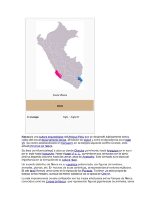Área de influencia
Datos
Cronología: Siglo I - SigloVII
Nasca es una cultura arqueológica del Antiguo Perú que se desarrolló básicamente en los
valles del actual departamento de Ica, alrededor del siglo I y entró en decadencia en el siglo
VII. Su centro estaba ubicado en Cahuachi, en la margen izquierda del Río Grande, en la
actual provincia de Nasca.
Su área de influencia llegó a abarcar desde Chincha por el norte, hasta Arequipa por el sur y
por el este hasta Ayacucho. Hasta elsiglo VI d. C., aumentaron sus contactos con la zona
andina, llegando inclusive hasta las zonas altas de Ayacucho. Este contacto tuvo especial
importancia en la formación de la cultura Huari.
Un aspecto distintivo de Nasca es su cerámica policromada, con figuras de hombres,
animales, plantas, etc. En muchas de estas cerámicas, se representan a hombres mutilados.
El arte textil floreció tanto como en la época de los Paracas. Tuvieron un estilo propio de
trabajo de los metales, aunque de menor calidad al de la época de Chavín.
Lo más impresionante de esta civilización son los trazos efectuados en las Pampas de Nasca,
conocidos como las Líneas de Nasca, que representan figuras gigantescas de animales, seres
 