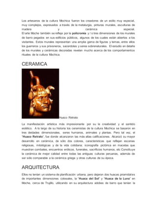 Los artesanos de la cultura Mochica fueron los creadores de un estilo muy especial,
muy complejos, expresados a través de la metalurgia, pinturas murales, esculturas de
madera y cerámica especial.
El arte Moche también se refleja por la policromía y / o tres dimensiones de los murales
de barro pegados en sus edificios públicos, algunos de los cuales están abiertos a los
visitantes. Estos murales representan una amplia gama de figuras y temas, entre ellos
los guerreros y sus prisioneros, sacerdotes y seres sobrenaturales. El estudio en detalle
de los murales y cerámicas decoradas revelan mucho acerca de los comportamientos
rituales de la cultura Mochica.
CERAMICA
Huaco Retrato
La manifestación artística más impresionante por su la creatividad y el sentido
estético. A lo largo de su historia los ceramistas de la cultura Mochica se basaron en
tres deidades dimensionales, seres humanos, animales y plantas. Pero tal vez, el
“Huaco Retrato“, fue donde alcanzaron las más altas calificaciones. Alcanzó su mayor
desarrollo en cerámica, de sólo dos colores, características que reflejan escenas
religiosas, mitológicas y de la vida cotidiana; iconografía pictórica en macetas que
muestran combates, encuentros eróticos, funerales, sacrificios humanos, etc Constituye
la cerámica de mejor calidad entre todas las antiguas culturas peruanas, además de
ser sólo comparable a la cerámica griega y otras culturas de su época.
ARQUITECTURA
Ellos no tenían un sistema de planificación urbana, pero dejaron dos huacas piramidales
de importantes dimensiones colosales, la “Huaca del Sol” y “Huaca de la Luna” en
Moche, cerca de Trujillo, utilizando en su arquitectura adobes de barro que tenían la
 