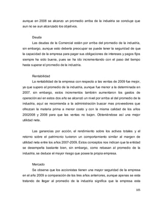 105
aunque en 2008 se alcanzo un promedio arriba de la industria se concluye que
aun no se aun alcanzado los objetivos.
Deuda
Las deudas de la Comercial están por arriba del promedio de la industria,
sin embargo, aunque esto debería preocupar se puede tener la seguridad de que
la capacidad de la empresa para pagar sus obligaciones de intereses y pagos fijos
siempre ha sido buena, pues se ha ido incrementando con el paso del tiempo
hasta superar el promedio de la industria.
Rentabilidad
La rentabilidad de la empresa con respecto a las ventas de 2009 fue mejor,
ya que supero al promedio de la industria, aunque fue menor a la determinada en
2007. sin embargo, estos incrementos también aumentaron los gastos de
operación así en estos dos año se alcanzó un nivel por arriba al del promedio de la
industria, aquí se recomienda a la administración buscar mas proveedores que
ofrezcan la materia prima a menor costo y con la misma calidad de los años
2002008 y 2008 para que las ventas no bajen. Obteniéndose así una mejor
utilidad neta.
Las ganancias por acción, el rendimiento sobre los activos totales y el
retorno sobre el patrimonio tuvieron un comportamiento similar al margen de
utilidad neta entre los años 2007-2009. Estos conceptos nos indican que la entidad
se desempeña bastante bien, sin embargo, como rebasan al promedio de la
industria, se deduce el mayor riesgo que posee la propia empresa.
Mercado
Se observa que los accionistas tienen una mayor seguridad de la empresa
en el año 2009 a comparación de los tres años anteriores, aunque apenas se esta
tratando de llegar al promedio de la industria significa que la empresa esta
 
