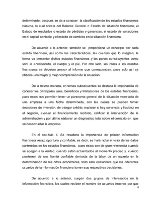 4
determinado, después se da a conocer la clasificación de los estados financieros
básicos, la cual consta del Balance General o Estado de situación financiera, el
Estado de resultados o estado de pérdidas y ganancias, el estado de variaciones
en el capital contable y el estado de cambios en la situación financiera.
De acuerdo a lo anterior, también se proporciona un concepto por cada
estado financiero, así como las características, las cuentas que lo integran, la
forma de presentar dichos estados financieros y las partes constituyentes como
son: el encabezado, el cuerpo y el pie. Por otro lado, las notas a los estados
financieros se deberán anexar al informe que correspondan, pues solo así se
obtiene una mayor y mejor comprensión de la situación.
De la misma manera, en temas subsecuentes se destaca la importancia de
conocer los principales usos, beneficios y limitaciones de los estados financieros,
pues estos nos permiten tener un panorama general de la situación monetaria de
una empresa a una fecha determinada, con las cuales se pueden tomar
decisiones de inversión, de otorgar crédito, explorar si hay solvencia y liquidez en
el negocio, evaluar el financiamiento recibido, calificar la intervención de la
administración y por ultimo elaborar un diagnostico total sobre el contexto en que
se desenvuelve la empresa.
En el capítulo II. Se resaltara la importancia de poseer información
financiera veraz, oportuna y confiable, es decir, se hará notar el valor de los datos
contenidos en los estados financieros, pues estos son de gran relevancia cuando
se apegan a la verdad, cuando están actualizados al momento preciso y cuando
provienen de una fuente confiable derivada de la labor de un experto en la
determinación de las cifras económicas, todo esto ocasionara que los diferentes
usuarios de la información financiera tomen sus respectivas decisiones.
De acuerdo a lo anterior, surgen dos grupos de interesados en la
información financiera, los cuales reciben el nombre de usuarios internos por que
 