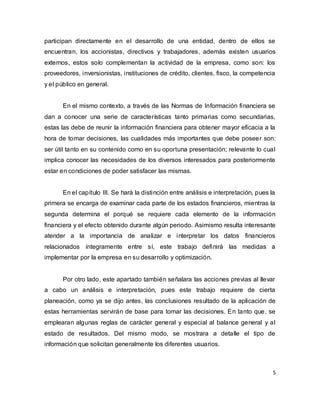 5
participan directamente en el desarrollo de una entidad, dentro de ellos se
encuentran, los accionistas, directivos y trabajadores, además existen usuarios
externos, estos solo complementan la actividad de la empresa, como son: los
proveedores, inversionistas, instituciones de crédito, clientes, fisco, la competencia
y el público en general.
En el mismo contexto, a través de las Normas de Información financiera se
dan a conocer una serie de características tanto primarias como secundarias,
estas las debe de reunir la información financiera para obtener mayor eficacia a la
hora de tomar decisiones, las cualidades más importantes que debe poseer son:
ser útil tanto en su contenido como en su oportuna presentación; relevante lo cual
implica conocer las necesidades de los diversos interesados para posteriormente
estar en condiciones de poder satisfacer las mismas.
En el capítulo III. Se hará la distinción entre análisis e interpretación, pues la
primera se encarga de examinar cada parte de los estados financieros, mientras la
segunda determina el porqué se requiere cada elemento de la información
financiera y el efecto obtenido durante algún periodo. Asimismo resulta interesante
atender a la importancia de analizar e interpretar los datos financieros
relacionados íntegramente entre sí, este trabajo definirá las medidas a
implementar por la empresa en su desarrollo y optimización.
Por otro lado, este apartado también señalara las acciones previas al llevar
a cabo un análisis e interpretación, pues este trabajo requiere de cierta
planeación, como ya se dijo antes, las conclusiones resultado de la aplicación de
estas herramientas servirán de base para tomar las decisiones. En tanto que, se
emplearan algunas reglas de carácter general y especial al balance general y al
estado de resultados. Del mismo modo, se mostrara a detalle el tipo de
información que solicitan generalmente los diferentes usuarios.
 