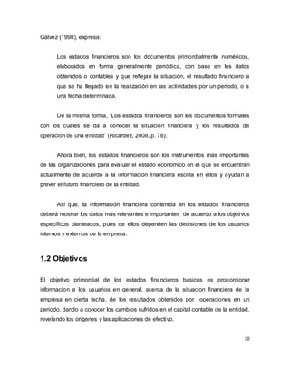 10
Gálvez (1998), expresa:
Los estados financieros son los documentos primordialmente numéricos,
elaborados en forma generalmente periódica, con base en los datos
obtenidos o contables y que reflejan la situación, el resultado financiero a
que se ha llegado en la realización en las actividades por un periodo, o a
una fecha determinada.
De la misma forma, “Los estados financieros son los documentos formales
con los cuales se da a conocer la situación financiera y los resultados de
operación de una entidad” (Ricárdez, 2008, p. 78).
Ahora bien, los estados financieros son los instrumentos más importantes
de las organizaciones para evaluar el estado económico en el que se encuentran
actualmente de acuerdo a la información financiera escrita en ellos y ayudan a
prever el futuro financiero de la entidad.
Así que, la información financiera contenida en los estados financieros
deberá mostrar los datos más relevantes e importantes de acuerdo a los objetivos
específicos planteados, pues de ellos dependen las decisiones de los usuarios
internos y externos de la empresa.
1.2 Objetivos
El objetivo primordial de los estados financieros basicos es proporcionar
informacion a los usuarios en general, acerca de la situacion financiera de la
empresa en cierta fecha, de los resultados obtenidos por operaciones en un
periodo, dando a conocer los cambios sufridos en el capital contable de la entidad,
revelando los origenes y las aplicaciones de efectivo.
 