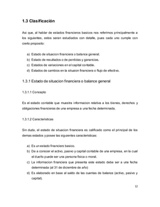 12
1.3 Clasificación
Asi que, al hablar de estados financieros basicos nos referimos principalmente a
los siguientes, estos seran estudiados con detalle, pues cada uno cumple con
cierto proposito:
a) Estado de situacion financiera o balance general.
b) Estado de resultados o de perdidas y ganancias.
c) Estados de variaciones en el capital contable.
d) Estados de cambios en la situaion financiera o flujo de efectivo.
1.3.1 Estado de situacion financiera o balance general
1.3.1.1 Concepto
Es el estado contable que muestra informacion relativa a los bienes, derechos y
obligaciones financieras de una empresa a una fecha determinada.
1.3.1.2 Caracteristicas
Sin duda, el estado de situacion financiera es calificado como el principal de los
demas estados y posee las siguientes caracteristicas:
a) Es un estado financiero basico.
b) Da a conocer el activo, pasivo y capital contable de una empresa, en la cual
el dueño puede ser una persona fisica o moral.
c) La informacion financiera que presenta este estado debe ser a una fecha
determinada (al 31 de diciembre de año)
d) Es elaborado en base al saldo de las cuentas de balance (activo, pasivo y
capital).
 